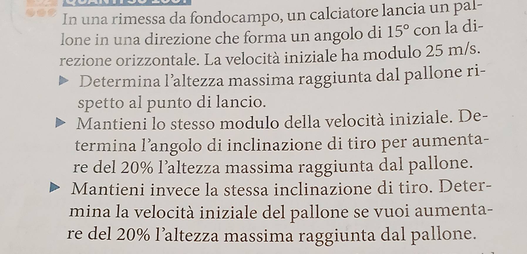 In una rimessa da fondocampo, un calciatore lancia un pal- 
lone in una direzione che forma un angolo di 15° con la di- 
rezione orizzontale. La velocità iniziale ha modulo 25 m/s. 
Determina l’altezza massima raggiunta dal pallone ri- 
spetto al punto di lancio. 
Mantieni lo stesso modulo della velocità iniziale. De- 
termina l’angolo di inclinazione di tiro per aumenta- 
re del 20% l’altezza massima raggiunta dal pallone. 
Mantieni invece la stessa inclinazione di tiro. Deter- 
mina la velocità iniziale del pallone se vuoi aumenta- 
re del 20% l’altezza massima raggiunta dal pallone.