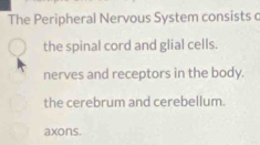 The Peripheral Nervous System consists c
the spinal cord and glial cells.
nerves and receptors in the body.
the cerebrum and cerebellum.
axons.