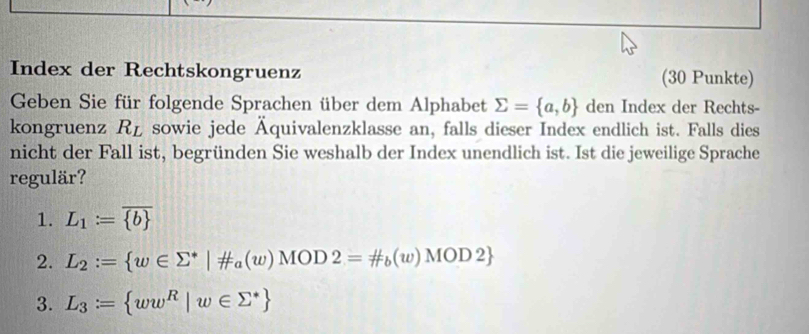 Index der Rechtskongruenz (30 Punkte) 
Geben Sie für folgende Sprachen über dem Alphabet sumlimits = a,b den Index der Rechts- 
kongruenz R_L sowie jede Äquivalenzklasse an, falls dieser Index endlich ist. Falls dies 
nicht der Fall ist, begründen Sie weshalb der Index unendlich ist. Ist die jeweilige Sprache 
regulär? 
1. L_1:=overline  b 
2. L_2:= w∈ sumlimits^*|!= a(w)MOD2=!= t_b(w)MOD2
3. L_3:= ww^R|w∈ sumlimits^*