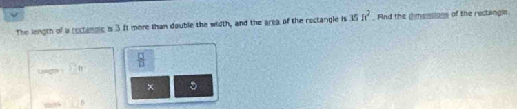 The length of a rectangle is 3 f1 more than double the width, and the area of the rectangle is 35ft^2 Find the dimensions of the rectangle. 
Laligth _ 2  □ /□   
× 5 
math 6