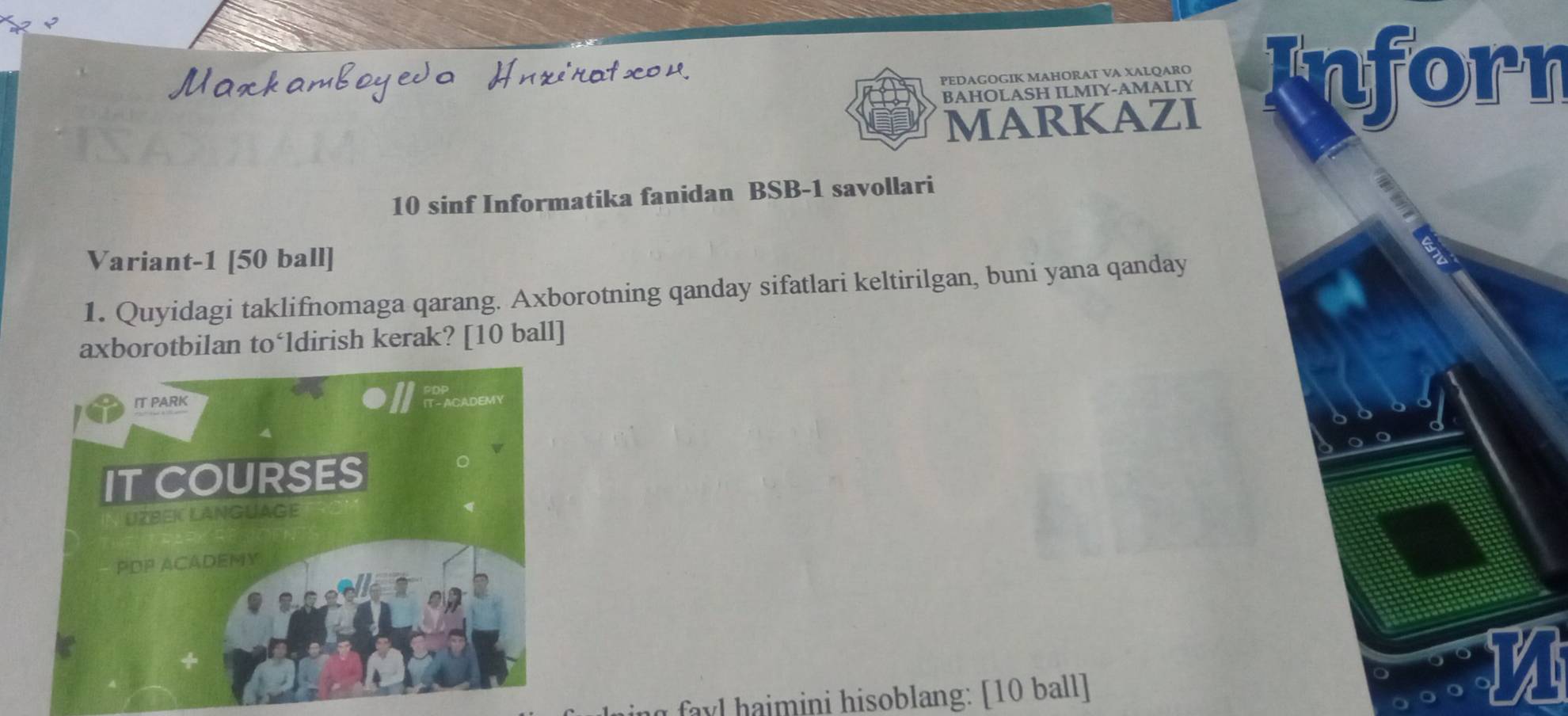 BAHOLASH ILMIY-AMALIY Inforn 
PEDAGOGIK MAHORAT VA XALQARO 
MARKAZI
10 sinf Informatika fanidan BSB -1 savollari 
Variant -1 [50 ball] 
1. Quyidagi taklifnomaga qarang. Axborotning qanday sifatlari keltirilgan, buni yana qanday 
axborotbilan to‘ldirish kerak? [ 10 ball] 
favl haimini hisoblang: [ 10 ball]