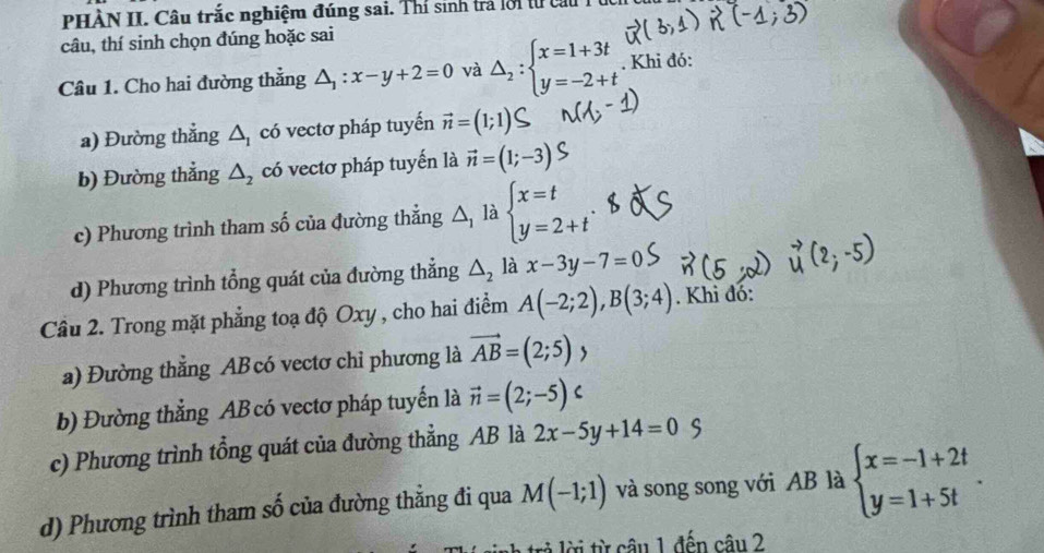 PHÀN II. Câu trắc nghiệm đúng sai. Thí sinh trả lời từ cau T ừ
câu, thí sinh chọn đúng hoặc sai
Câu 1. Cho hai đường thẳng △ _1:x-y+2=0 và △ _2:beginarrayl x=1+3t y=-2+tendarray.. Khi đó:
a) Đường thẳng △ _1 có vectơ pháp tuyến vector n=(1;1
b) Đường thẳng △ _2 có vectơ pháp tuyến là vector n=(1;-3)
c) Phương trình tham số của đường thẳng △, là V beginarrayl x=t y=2+tendarray..
d) Phương trình tổng quát của đường thắng △ _2 là x-3y-7=0
Câu 2. Trong mặt phẳng toạ độ Oxy , cho hai điểm A(-2;2), B(3;4). Khi đó:
a) Đường thẳng AB có vectơ chỉ phương là vector AB=(2;5), 
b) Đường thẳng AB có vectơ pháp tuyến là vector n=(2;-5)c
c) Phương trình tổng quát của đường thẳng AB là 2x-5y+14=0
d) Phương trình tham số của đường thằng đi qua M(-1;1) và song song với AB là beginarrayl x=-1+2t y=1+5tendarray.. 
là lời từ câu 1 đến câu 2