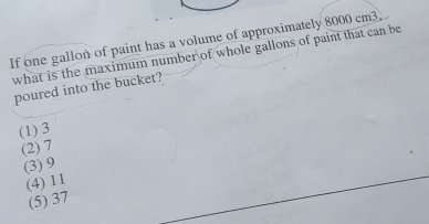 If one gallon of paint has a volume of approximately 8000 cm3.
what is the maximum number of whole gallons of paint that can be
poured into the bucket?
(1) 3
(2) 7
(3) 9
(4) 11
(5) 37