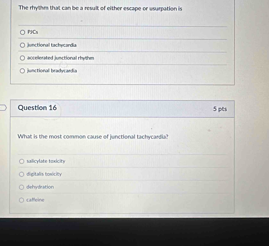 The rhythm that can be a result of either escape or usurpation is
PJCs
junctional tachycardia
accelerated junctional rhythm
junctional bradycardia
Question 16 5 pts
What is the most common cause of junctional tachycardia?
salicylate toxicity
digitalis toxicity
dehydration
caffeine