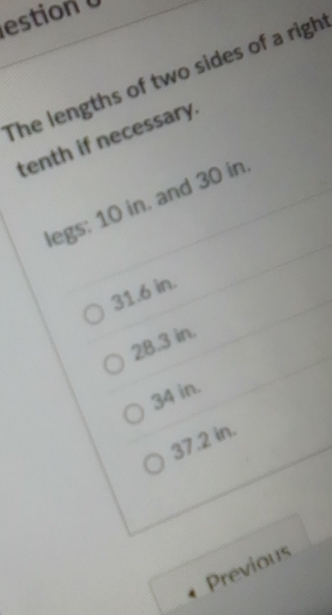 estion 
The lengths of two sides of a righ
tenth if necessary.
legs: 10 in. and 30 in.
31.6 in.
28.3 in.
34 in.
37.2 in.
Previous