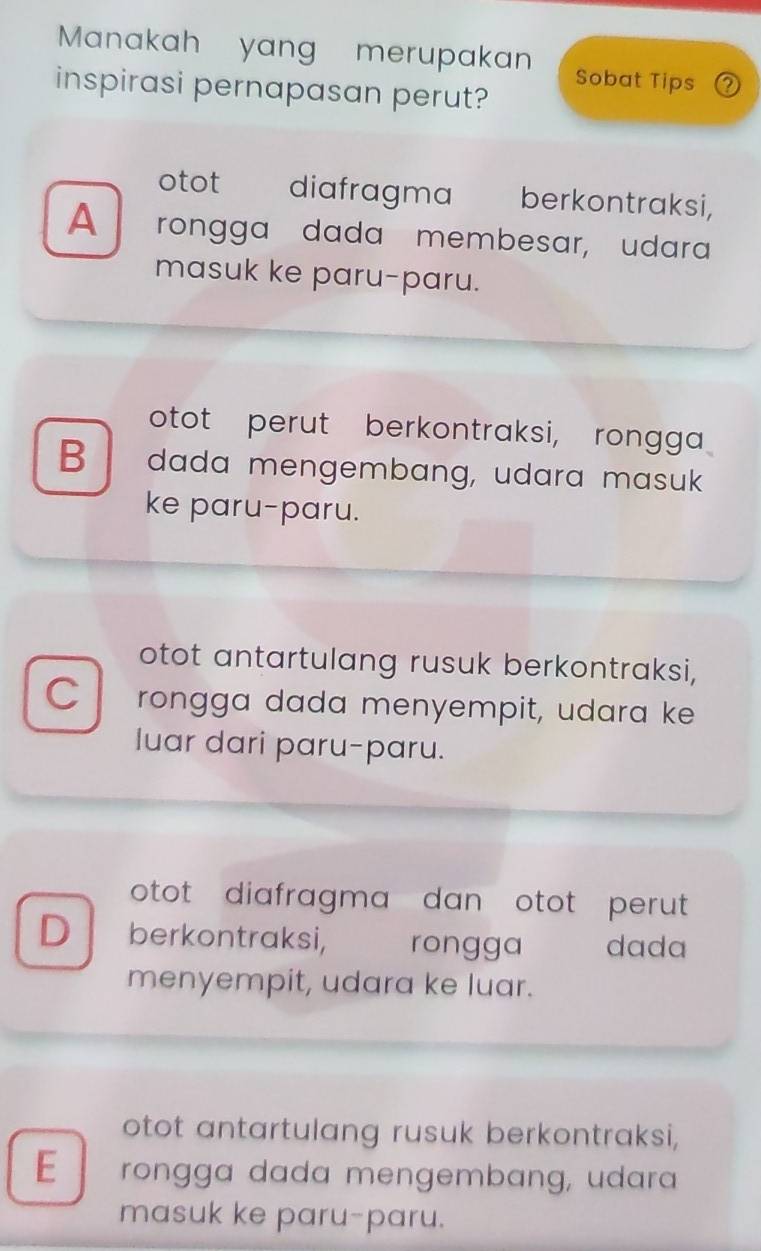 Manakah yang merupakan Sobat Tips ?
inspirasi pernapasan perut?
otot diafragma berkontraksi,
A rongga dada membesar, udara
masuk ke paru-paru.
otot perut berkontraksi, rongga
B dada mengembang, udara masuk
ke paru-paru.
otot antartulang rusuk berkontraksi,
C rongga dada menyempit, udara ke
luar dari paru-paru.
otot diafragma dan otot perut 
D berkontraksi, rongga dada
menyempit, udara ke luar.
otot antartulang rusuk berkontraksi,
E rongga dada mengembɑng, udara
masuk ke paru-paru.