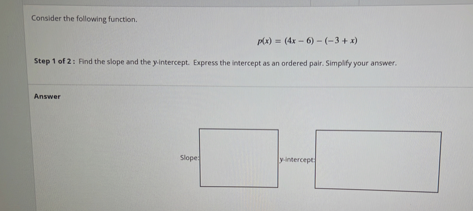 Consider the following function.
p(x)=(4x-6)-(-3+x)
Step 1 of 2 : Find the slope and the y-intercept. Express the intercept as an ordered pair. Simplify your answer. 
Answer