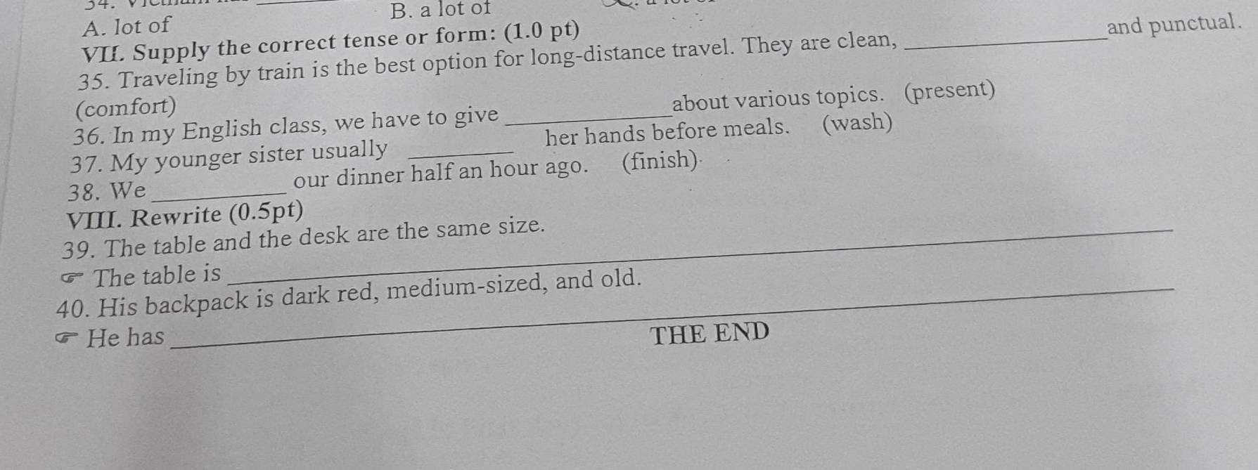 a lot of 
A. lot of 
VI. Supply the correct tense or form: (1.0 pt) 
35. Traveling by train is the best option for long-distance travel. They are clean, _and punctual. 
(comfort) 
36. In my English class, we have to give _about various topics. (present) 
37. My younger sister usually _her hands before meals. (wash) 
38. We _our dinner half an hour ago. (finish) 
VIII. Rewrite (0.5pt) 
39. The table and the desk are the same size. 
The table is 
40. His backpack is dark red, medium-sized, and old. 
He has THE END