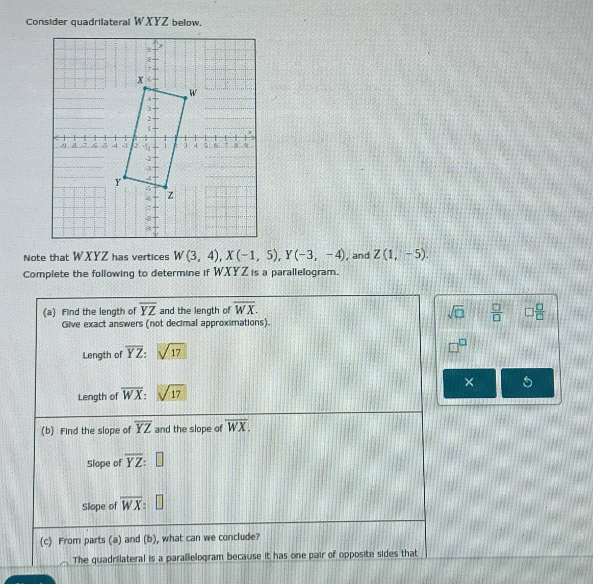 Consider quadrilateral WXYZ below. 
Note that WXYZ has vertices W(3,4), X(-1,5), Y(-3,-4) , and Z(1,-5). 
Complete the following to determine if WXYZis a parallelogram. 
(a) Find the length of overline YZ and the length of overline WX. sqrt(□ )  □ /□   □  □ /□  
Give exact answers (not decimal approximations). 
Length of overline YZ : sqrt(17)
Length of overline WX : sqrt(17)
× 5 
(b) Find the slope of overline YZ and the slope of overline WX. 
Slope of overline YZ : 
Slope of overline WX
(c) From parts (a) and (b), what can we conclude? 
The quadrilateral is a parallelogram because it has one pair of opposite sides that