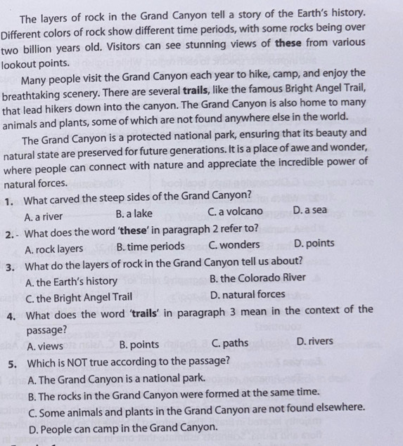 The layers of rock in the Grand Canyon tell a story of the Earth's history.
Different colors of rock show different time periods, with some rocks being over
two billion years old. Visitors can see stunning views of these from various
lookout points.
Many people visit the Grand Canyon each year to hike, camp, and enjoy the
breathtaking scenery. There are several trails, like the famous Bright Angel Trail,
that lead hikers down into the canyon. The Grand Canyon is also home to many
animals and plants, some of which are not found anywhere else in the world.
The Grand Canyon is a protected national park, ensuring that its beauty and
natural state are preserved for future generations. It is a place of awe and wonder,
where people can connect with nature and appreciate the incredible power of
natural forces.
1. What carved the steep sides of the Grand Canyon?
A. a river B. a lake C. a volcano D. a sea
2. - What does the word ‘these’ in paragraph 2 refer to?
A. rock layers B. time periods C. wonders D. points
3. What do the layers of rock in the Grand Canyon tell us about?
A. the Earth’s history B. the Colorado River
C. the Bright Angel Trail D. natural forces
4. What does the word 'trails’ in paragraph 3 mean in the context of the
passage?
A. views B. points C. paths D. rivers
5. Which is NOT true according to the passage?
A. The Grand Canyon is a national park.
B. The rocks in the Grand Canyon were formed at the same time.
C. Some animals and plants in the Grand Canyon are not found elsewhere.
D. People can camp in the Grand Canyon.