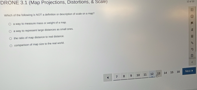 DRONE 3.1 (Map Projections, Distortions, & Scale) 12 of 20
Which of the following is NOT a definition or description of scale on a map?
a way to measure mass or weight of a map.
a way to represent large distances as small ones.
the ratio of map distance to real distance.
comparison of map size to the real world.
7 8 9 10 11 12 13 14 15 16 Next