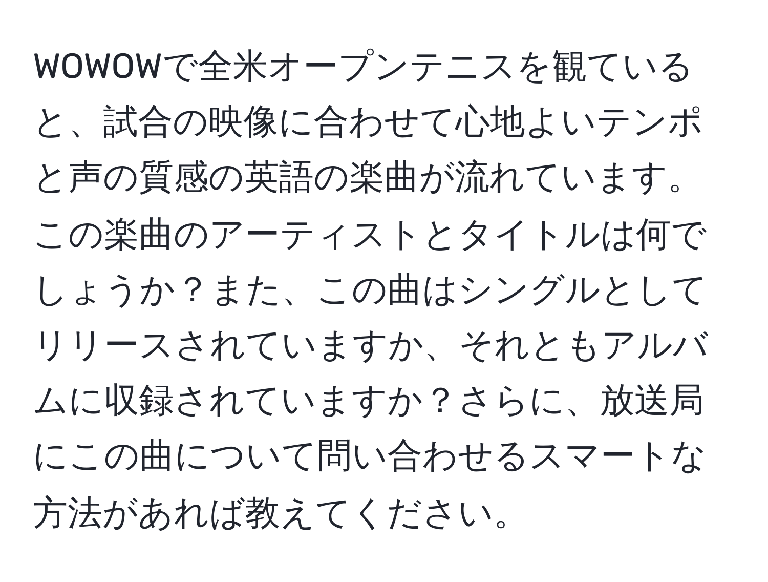 WOWOWで全米オープンテニスを観ていると、試合の映像に合わせて心地よいテンポと声の質感の英語の楽曲が流れています。この楽曲のアーティストとタイトルは何でしょうか？また、この曲はシングルとしてリリースされていますか、それともアルバムに収録されていますか？さらに、放送局にこの曲について問い合わせるスマートな方法があれば教えてください。