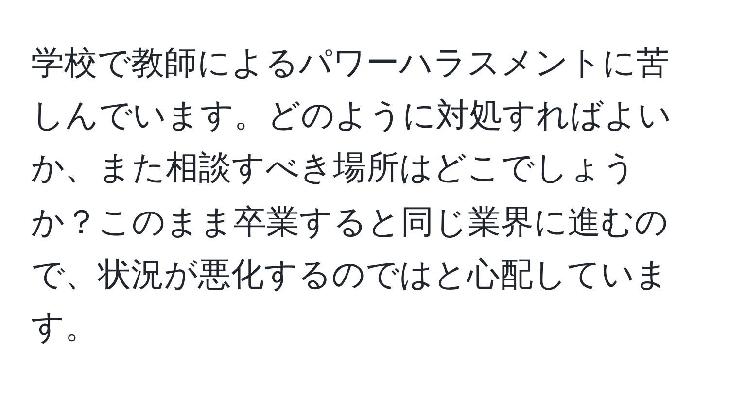 学校で教師によるパワーハラスメントに苦しんでいます。どのように対処すればよいか、また相談すべき場所はどこでしょうか？このまま卒業すると同じ業界に進むので、状況が悪化するのではと心配しています。