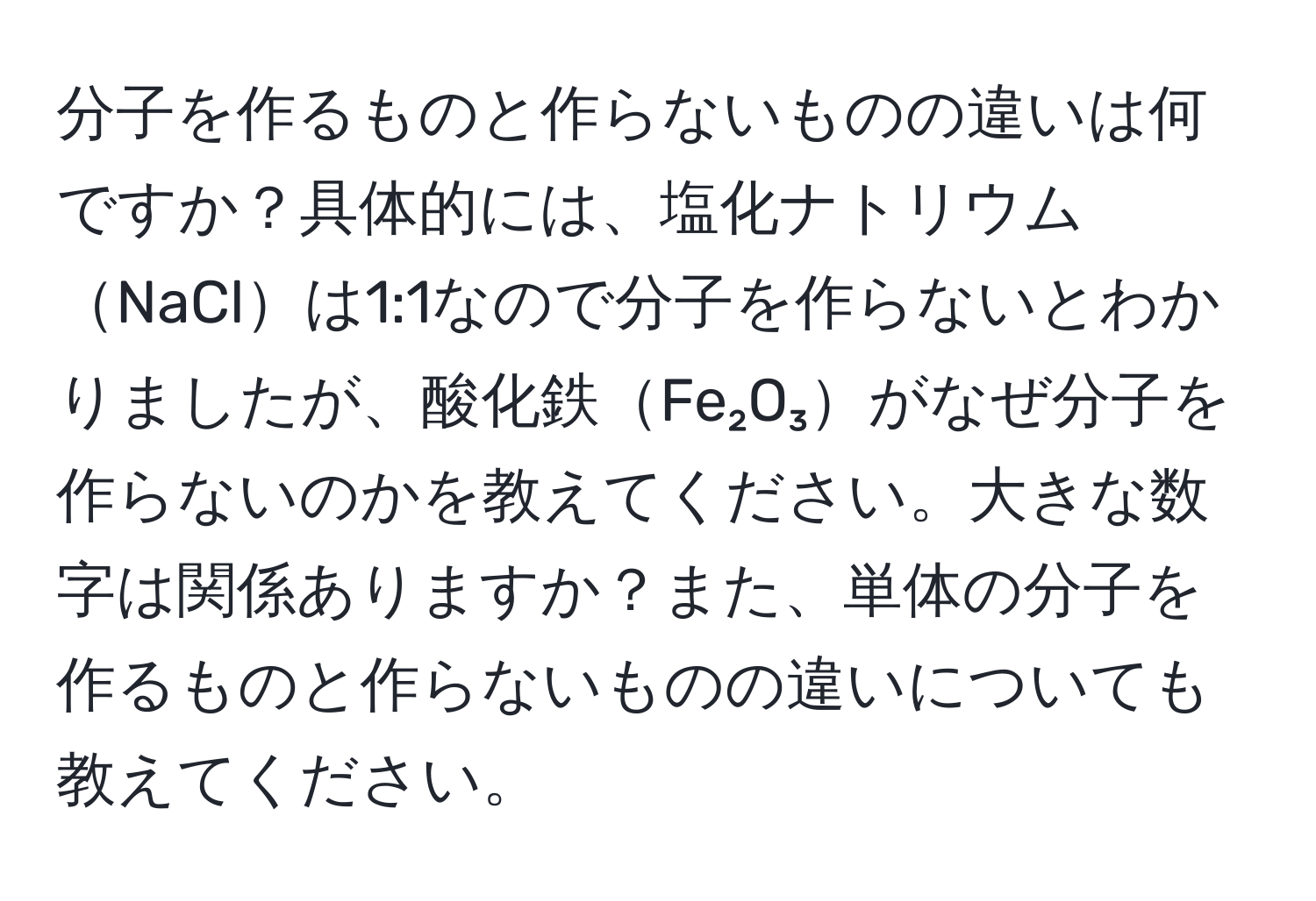分子を作るものと作らないものの違いは何ですか？具体的には、塩化ナトリウムNaClは1:1なので分子を作らないとわかりましたが、酸化鉄Fe₂O₃がなぜ分子を作らないのかを教えてください。大きな数字は関係ありますか？また、単体の分子を作るものと作らないものの違いについても教えてください。