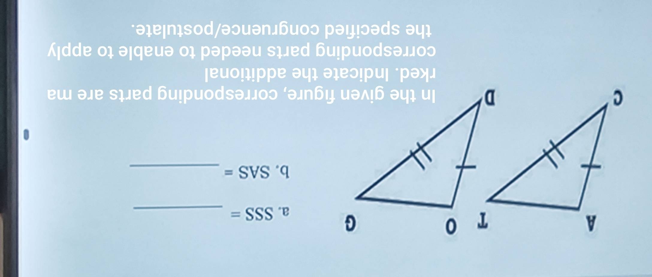 SSS= _ 
b. SAS= _ 
In the given figure, corresponding parts are ma 
rked. Indicate the additional 
corresponding parts needed to enable to apply 
the specified congruence/postulate.