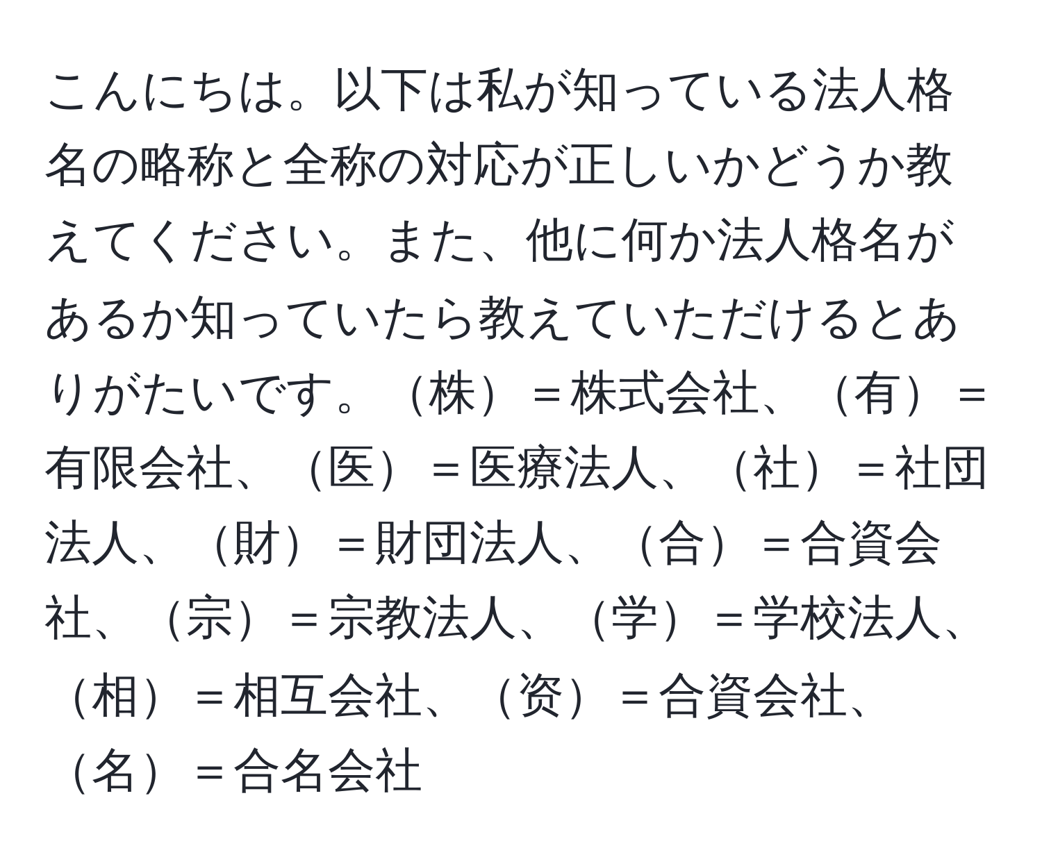 こんにちは。以下は私が知っている法人格名の略称と全称の対応が正しいかどうか教えてください。また、他に何か法人格名があるか知っていたら教えていただけるとありがたいです。株＝株式会社、有＝有限会社、医＝医療法人、社＝社団法人、財＝財団法人、合＝合資会社、宗＝宗教法人、学＝学校法人、相＝相互会社、资＝合資会社、名＝合名会社