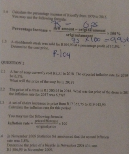 ) n Calcalse the peronstage incresse of Ricoffy from 1970 to 2015. 
You may uue the following formula: 
Percentage increase = (deWamount-origisinalamount)/originalamogut * 100%
1.5 A cheddamelt steak was sold for R104,90 at a percentage profit of 17,5%. 
Determine the cost price, 
QUESTION 2 
2.1 A bar of soap currently cost R8,51 in 2018. The expected inflation rate for 2019
be 6,3%. 
What will the price of the soap be in 2019? 
2.2 The price of a dress is R1 300,95 in 2018. What was the price of the dress in 201
the inflation rate for 2017 was 6,5%? 
.3 A set of chairs increases in price from R17 355,75 to R19 943,99. 
Calculate the inflation rate for this period. 
You may use the following formula: 
Inflation rate = pricedifference/originalprice * 100
4 In November 2009 Statistics SA announced that the annual inflation 
rate was 5,8%. 
Determine the price of a bicycle in November 2008 if it cost
R 1 586,95 in November 2009,