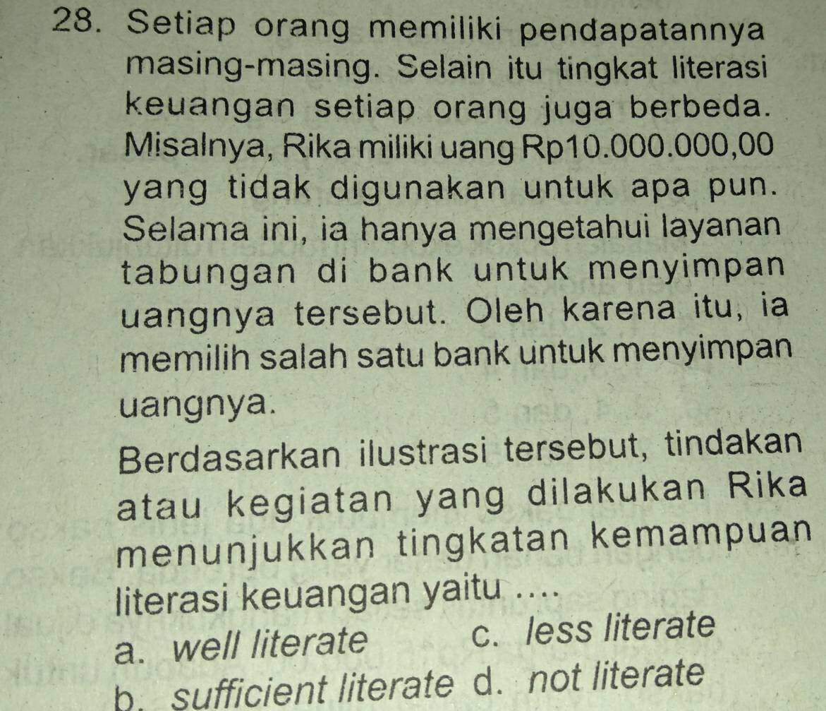 Setiap orang memiliki pendapatannya
masing-masing. Selain itu tingkat literasi
keuangan setiap orang juga berbeda.
Misalnya, Rika miliki uang Rp10.000.000,00
yang tidak digunakan untuk apa pun.
Selama ini, ia hanya mengetahui layanan
tabungan di bank untuk menyimpan.
uangnya tersebut. Oleh karena itu, ia
memilih salah satu bank untuk menyimpan 
uangnya.
Berdasarkan ilustrasi tersebut, tindakan
atau kegiatan yang dilakukan Rika
menunjukkan tingkatan kemampuan
literasi keuangan yaitu ....
a. well literate c. less literate
b. sufficient literate d. not literate