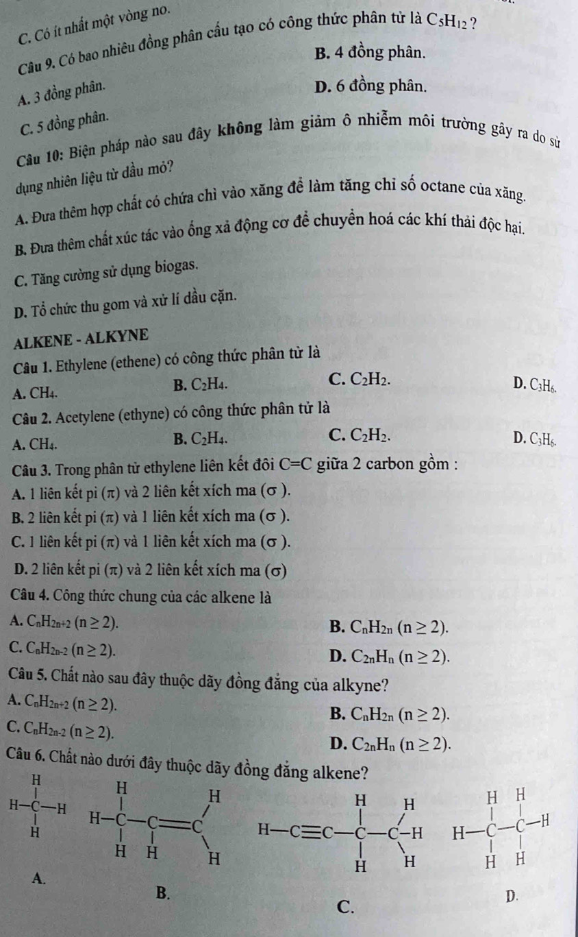 C. Có ít nhất một vòng no.
Câu 9. Có bao nhiêu đồng phân cầu tạo có công thức phân tử là C_5H_12 7
B. 4 đồng phân.
A. 3 đồng phân.
D. 6 đồng phân.
C. 5 đồng phân.
Câu 10: Biện pháp nào sau đây không làm giảm ô nhiễm môi trường gây ra do sử
dụng nhiên liệu từ dầu mỏ?
A. Đưa thêm hợp chất có chứa chì vào xăng để làm tăng chỉ số octane của xăng.
B. Đưa thêm chất xúc tác vào ống xả động cơ để chuyển hoá các khí thải độc hại.
C. Tăng cường sử dụng biogas.
D. Tổ chức thu gom và xử lí dầu cặn.
ALKENE - ALKYNE
Câu 1. Ethylene (ethene) có công thức phân từ là
C. C_2H_2.
A. CH4.
B. C_2H_4. D. ( C_3H_6
Câu 2. Acetylene (ethyne) có công thức phân tử là
A. CH4.
C.
B. C_2H_4. C_2H_2. D. C_3H_6.
Câu 3. Trong phân tử ethylene liên kết đôi C=C giữa 2 carbon gồm :
A. 1 liên kết pi(π ) và 2 liên kết xích ma (σ ).
B. 2 liên kết pi(π ) và 1 liên kết xích ma (σ ).
C. 1 liên kết ni (π ) ) và 1 liên kết xích ma (σ ).
D. 2 liên kết pi (π) và 2 liên kết xích ma (σ)
Câu 4. Công thức chung của các alkene là
A. C_nH_2n+2(n≥ 2). B. C_nH_2n(n≥ 2).
C. C_nH_2n-2(n≥ 2).
D. C_2nH_n(n≥ 2).
Câu 5. Chất nào sau đây thuộc dãy đồng đẳng của alkyne?
A. C_nH_2n+2(n≥ 2).
B. C_nH_2n(n≥ 2).
C. C_nH_2n-2(n≥ 2).
D. C_2nH_n(n≥ 2).
Câu 6. Chất nào dưới đây thuộc dãy đồng đẳng alkene?
A.
B.
C.