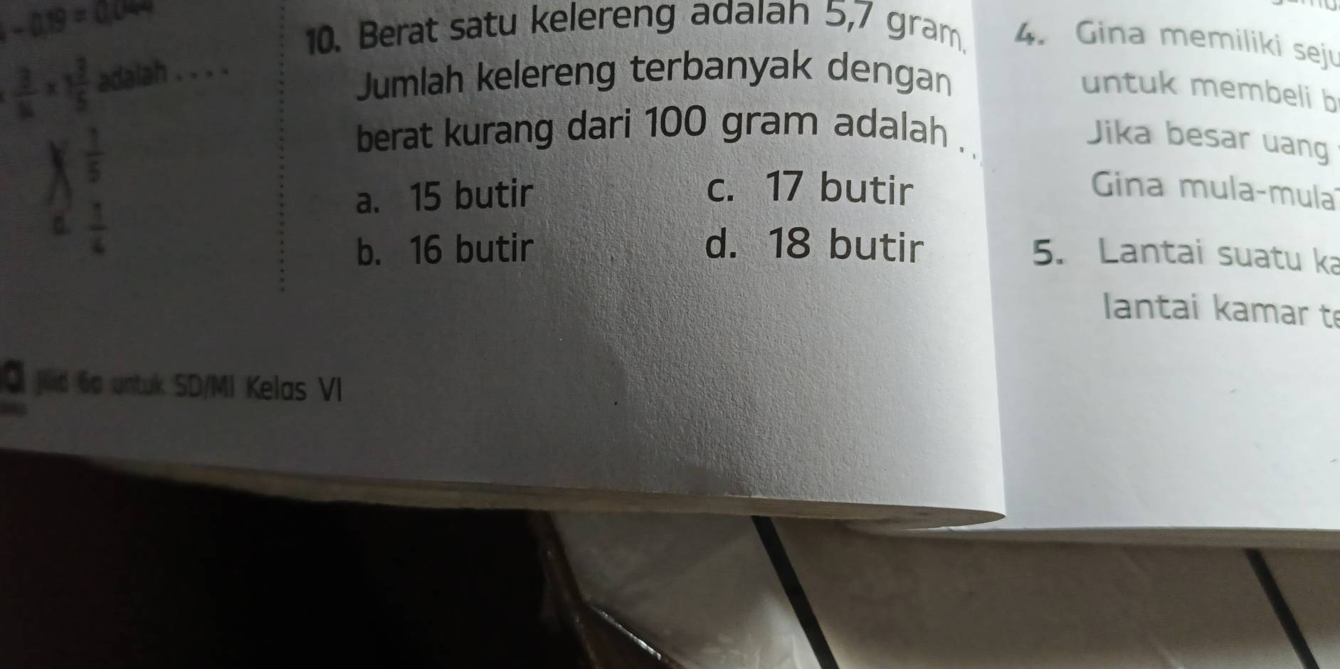 -0.19=0.0499
10. Berat satu kelereng adaiah 5,7 gram. 4. Gina memiliki seju
 3/16 * 1 3/5  adalah . . . .
Jumlah kelereng terbanyak dengan
untuk membeli b
X  1/5 
berat kurang dari 100 gram adalah .
Jika besar uang
a. 15 butir
c. 17 butir Gina mula-mula
d.  1/4 
b. 16 butir d. 18 butir
5. Lantai suatu ka
antai kamar t
Q jilid 6o untuk SD/MI Kelas VI