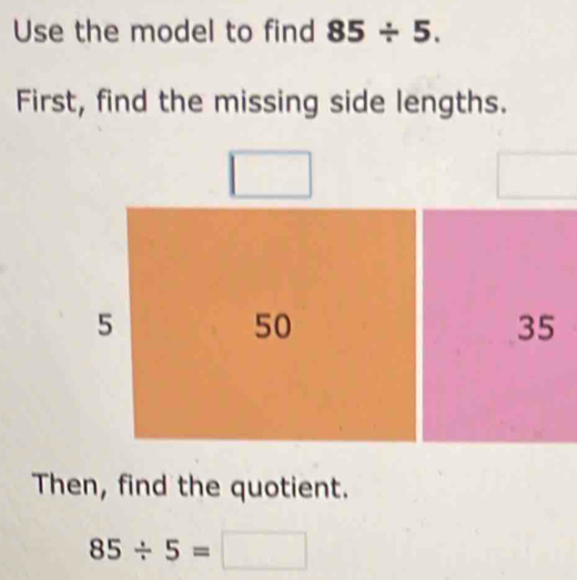 Use the model to find 85/ 5. 
First, find the missing side lengths.
5
50
35
Then, find the quotient.
85/ 5=□