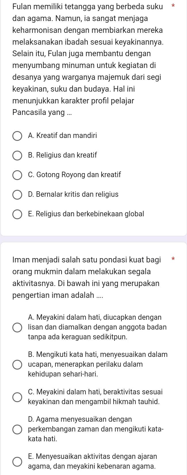 Fulan memiliki tetangga yang berbeda suku *
dan agama. Namun, ia sangat menjaga
keharmonisan dengan membiarkan mereka
melaksanakan ibadah sesuai keyakinannya.
Selain itu, Fulan juga membantu dengan
menyumbang minuman untuk kegiatan di
desanya yang warganya majemuk dari segi
keyakinan, suku dan budaya. Hal ini
menunjukkan karakter profıl pelajar
Pancasila yang ...
A. Kreatif dan mandiri
B. Religius dan kreatif
C. Gotong Royong dan kreatif
D. Bernalar kritis dan religius
E. Religius dan berkebinekaan global
Iman menjadi salah satu pondasi kuat bagi *
orang mukmin dalam melakukan segala
aktivitasnya. Di bawah ini yang merupakan
pengertian iman adalah ....
A. Meyakini dalam hati, diucapkan dengan
lisan dan diamalkan dengan anggota badan
tanpa ada keraguan sedikitpun.
B. Mengikuti kata hati, menyesuaikan dalam
ucapan, menerapkan perilaku dalam
kehidupan sehari-hari.
C. Meyakini dalam hati, beraktivitas sesuai
keyakinan dan mengambil hikmah tauhid.
D. Agama menyesuaikan dengan
perkembangan zaman dan mengikuti kata-
kata hati.
E. Menyesuaikan aktivitas dengan ajaran
agama, dan meyakini kebenaran agama.