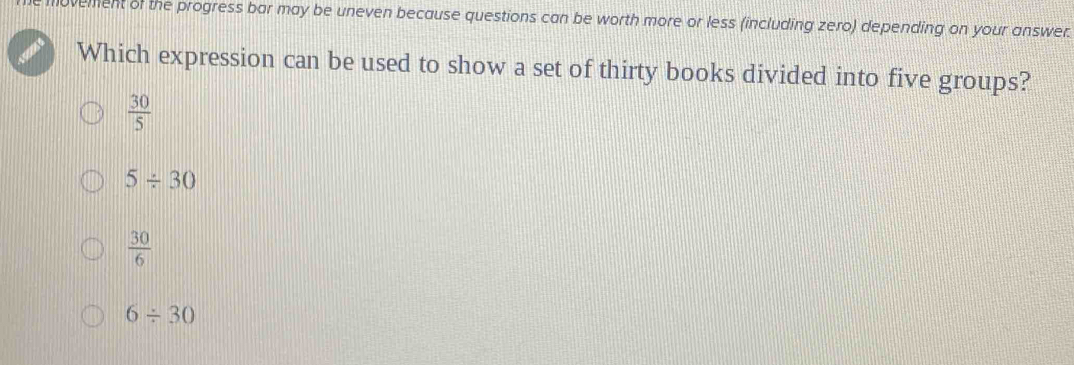 ovement of the progress bar may be uneven because questions can be worth more or less (including zero) depending on your answer.
Which expression can be used to show a set of thirty books divided into five groups?
 30/5 
5/ 30
 30/6 
6/ 30