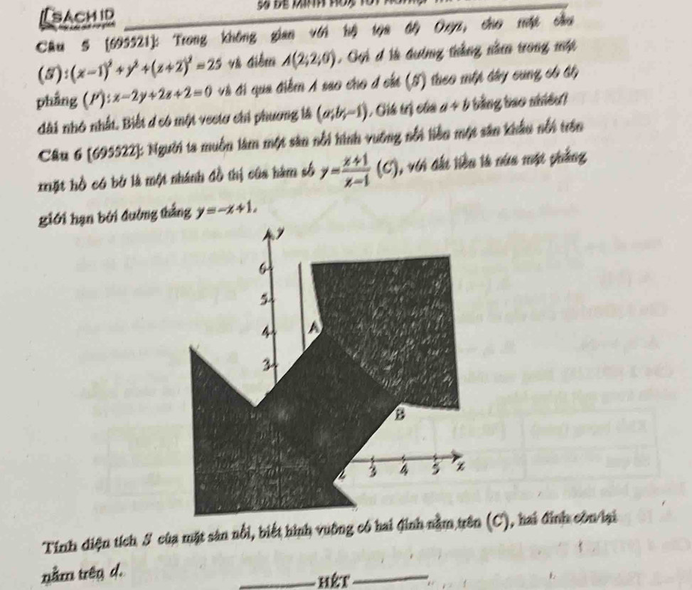 [sachid 
Cầu 5 (695521]: Trong không gian với hộ tọa độ Oxyz, cho một cầu
(5):(x-1)^2+y^2+(z+2)^2=25 V điểm A(2;2;0) , Gui đ là đường thắng năm trong một 
phẳng P): :x-2y+2z+2=0 và đi qua điểm A sao cho đ cáá (5) theo mộp đây cung có ất 
dài nhỏ nhất. Biết d có một vecto chỉ phương là (a;b;-1) ( Cíú trị của a+b bằng bao nhiều) 
Câu 6 [695522]: Người ta muồn làm một sản nổi hình vuỡng nổi liên một sân khẩu nổi trên 
*ặt hồ có bở là một nhánh đồ thị của hàm số y= (x+1)/x-1 (C) 1, vi đấi liền là núa một phẳng 
giới hạn bởi đường thắng y=-x+1,
6
A
3
B
a 3 4 5
Tính diện tích S của mặt sản nổi, biết hình vuỡng có hai đinh nằm trên (C), hai đinh còn lại 
nằm trên d. 
_hết_