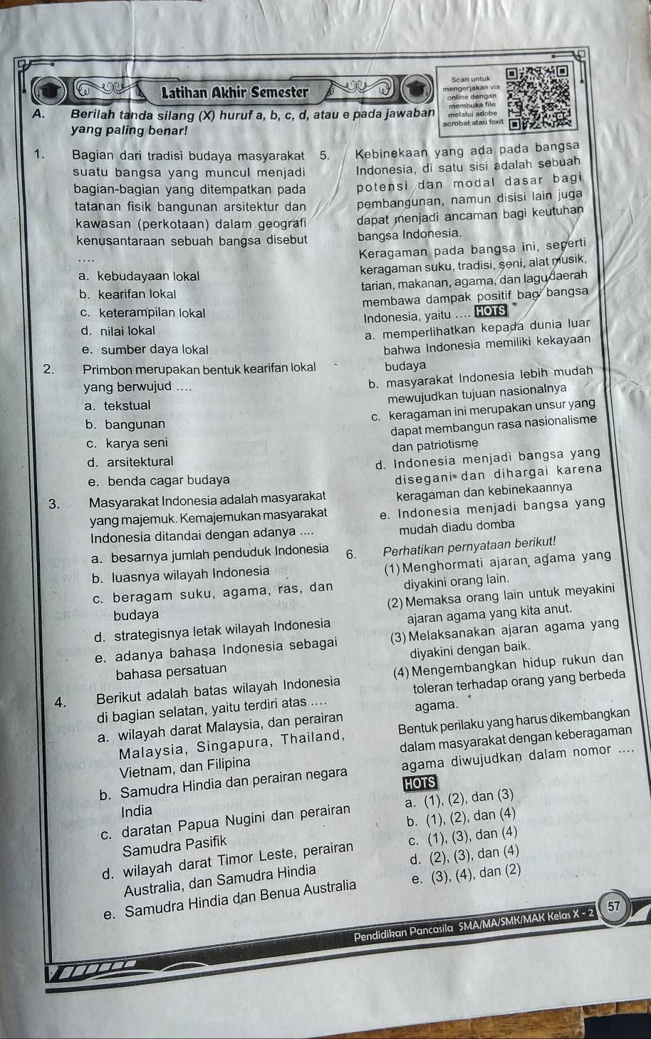 Scan untuk
Latihan Akhir Semester
mengerjakan via
online dengan
membuka file
A.  Berilah tanda silang (X) huruf a, b, c, d, atau e pada jawaban melalui adobe
acrobat atau foxit
yang paling benar!
1.  Bagian dari tradisi budaya masyarakat  Kebinekaan yang ada pada bangsa
suatu bangsa yang muncul menjadi Indonesia, di satu sisi adalah sebuah
bagian-bagian yang ditempatkan pada potensi dan modal dasar bagi
tatanan fisik bangunan arsitektur dan pembangunan, namun disisi lain juga
kawasan (perkotaan) dalam geografi dapat menjadi ancaman bagi keutuhan
kenusantaraan sebuah bangsa disebut bangsa Indonesia.
Keragaman pada bangsa ini, seperti
keragaman suku, tradisi, şəni, alat musik,
a. kebudayaan lokal
tarian, makanan, agama, dan lagudaerah
b. kearifan lokal
membawa dampak positif bag bangsa
c. keterampilan lokal
Indonesia, yaitu .... HOTs
d. nilai lokal
a. memperlihatkan kepada dunia luar
e. sumber daya lokal
bahwa Indonesia memiliki kekayaan
2. Primbon merupakan bentuk kearifan lokal budaya
yang berwujud ....
b. masyarakat Indonesia lebih mudah
a. tekstual
mewujudkan tujuan nasionalnya
c. keragaman ini merupakan unsur yang
b. bangunan
dapat membangun rasa nasionalisme
c. karya seni
d. arsitektural dan patriotisme
d. Indonesia menjadi bangsa yang
e. benda cagar budaya
disegani dan dihargai karena
3. Masyarakat Indonesia adalah masyarakat keragaman dan kebinekaannya
yang majemuk. Kemajemukan masyarakat e. Indonesia menjadi bangsa yang
Indonesia ditandai dengan adanya .... mudah diadu domba
a. besarnya jumlah penduduk Indonesia 6. Perhatikan pernyataan berikut!
b. luasnya wilayah Indonesia
(1)Menghormati ajaran agama yang
c. beragam suku, agama, ras, dan diyakini orang lain.
budaya (2) Memaksa orang lain untuk meyakini
d. strategisnya letak wilayah Indonesia ajaran agama yang kita anut.
e. adanya bahasa Indonesia sebagai (3)Melaksanakan ajaran agama yang
bahasa persatuan diyakini dengan baik.
4. Berikut adalah batas wilayah Indonesia (4) Mengembangkan hidup rukun dan
di bagian selatan, yaitu terdiri atas .... toleran terhadap orang yang berbeda
a. wilayah darat Malaysia, dan perairan agama.
Malaysia, Singapura, Thailand, Bentuk perilaku yang harus dikembangkan
dalam masyarakat dengan keberagaman
Vietnam, dan Filipina
b. Samudra Hindia dan perairan negara agama diwujudkan dalam nomor ....
HOTS
India
c. daratan Papua Nugini dan perairan a. (1), (2), dan (3)
b. (1), (2), dan (4)
Samudra Pasifik
d. wilayah darat Timor Leste, perairan c. (1), (3), dan (4)
Australia, dan Samudra Hindia d. (2), (3), dan (4)
e. Samudra Hindia dan Benua Australia e. (3), (4), dan (2)
Pendidikan Pancasila SMA/MA/SMK/MAK Kelas X - 2 57