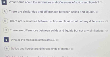 What is true about the similarities and differences of solids and liquids? A There are similarities and differences between solids and liquids. B) There are similarities between solids and liquids but not any differences. C) There are differences between solids and liquids but not any similarities. <
What is the main idea of this article?
A Solids and liquids are different kinds of matter.