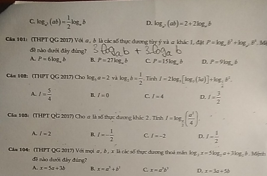 C. log _a^2(ab)= 1/2 log _ab
D. log _a^2(ab)=2+2log _ab
Câu 101: (THPT QG 2017) Với a, ở là các số thực dương tùy ý và a khác 1, đặt P=log _ab^3+log _a^2b^6.M
đề nào dưới đây đúng?
A. P=6log _ab B. P=27log _ab C P=15log _eb D. P=9log _e6
Câu 102: (THPT QG 2017) Cho log _3a=2 và log _2b= 1/2 ..TinhI=2log _3[log _3(3a)]+log _ 1/4 b^2.
A. I= 5/4 
B. I=0 C I=4 D. I= 3/2 
Cân 103: (THPT QG 2017) Cho # là số thực dương khác 2 . Tính I=log _ a/2 ( a^2/4 ).
A. I=2 B. I=- 1/2  C I=-2 D. I= 1/2 
Câu 104: (THPT QG 2017) Với mọi a , b , x là các số thực dương thoả mãn log _2x=5log _2a+3log _2b. . Mệnh
đề nào dưới đây đúng?
A. x=5a+3b B. x=a^5+b^3 C x=a^5b^3 D. x=3a+5b