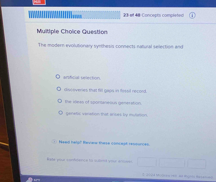 Hill
23 of 48 Concepts completed i
Multiple Choice Question
The modern evolutionary synthesis connects natural selection and
artificial selection.
discoveries that fill gaps in fossil record.
the ideas of spontaneous generation.
genetic variation that arises by mutation.
Need help? Review these concept resources.
Rate your confidence to submit your answer.
2024 McGraw Hill. All Rights Reserved.
62°F
