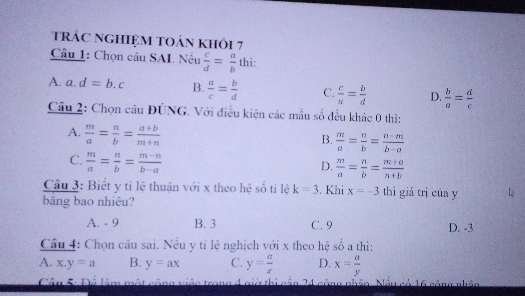 tRÁC NGHIỆM TOán khỏi 7
Câu 1: Chọn câu SAI. Nếu  c/d = a/b  thì:
A. a | d=b.c  a/c = b/d 
B.
C.  c/a = b/d 
D.  b/a = d/c 
Câu 2: Chọn câu ĐÚNG. Với điều kiện các mẫu số đều khác 0 thì:
A.  m/a = n/b = (a+b)/m+n 
B.  m/a = n/b = (n-m)/b-a 
C.  m/a = n/b = (m-n)/b-a 
D.  m/a = n/b = (m+a)/n+b 
Cầu 3: Biết y tỉ lệ thuận với x theo hệ số ti lệ k=3. Khi x=-3 thì giá trị của y
băng bao nhiêu?
A. - 9 B. 3 C. 9
D. -3
Câu 4: Chọn câu sai. Nếu y tỉ lệ nghịch với x theo hệ SO' a thì:
D.
A. x.y=a B. y=ax C. y= a/x  x= a/y 
Câu 5: Để làm một công việc trong 4 giờ thị cận 24 cộng nhân. Nếu có 16 công nhân