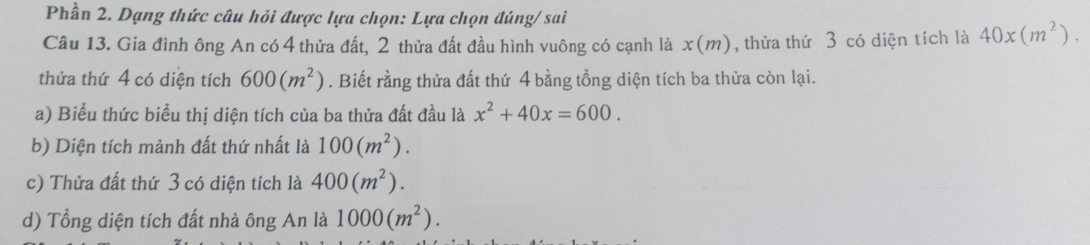 Phần 2. Dạng thức câu hỏi được lựa chọn: Lựa chọn đúng/ sai 
Câu 13. Gia đình ông An có 4 thửa đất, 2 thửa đất đầu hình vuông có cạnh là x(m ) , thửa thứ 3 có diện tích là 40* (m^2). 
thửa thứ 4 có diện tích 600(m^2). Biết rằng thửa đất thứ 4 bằng tổng diện tích ba thửa còn lại. 
a) Biểu thức biểu thị diện tích của ba thửa đất đầu là x^2+40x=600. 
b) Diện tích mảnh đất thứ nhất là 100(m^2). 
c) Thửa đất thứ 3 có diện tích là 400(m^2). 
d) Tổng diện tích đất nhà ông An là 1000(m^2).