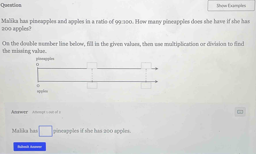 Question Show Examples 
Malika has pineapples and apples in a ratio of 9 9:100. How many pineapples does she have if she has
200 apples? 
On the double number line below, fill in the given values, then use multiplication or division to find 
the missing value. 
pineapples 
Answer Attempt 1 out of 2 ::: 
Malika has pineapples if she has 200 apples. 
Submit Answer