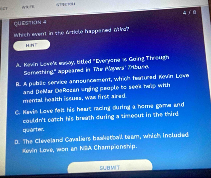 ECT WRITE STRETCH
QUESTION 4 4 / 8
Which event in the Article happened third?
HINT
A. Kevin Love's essay, titled "Everyone Is Going Through
Something," appeared in The Players’ Tribune.
B. A public service announcement, which featured Kevin Love
and DeMar DeRozan urging people to seek help with
mental health issues, was first aired.
C. Kevin Love felt his heart racing during a home game and
couldn't catch his breath during a timeout in the third
quarter.
D. The Cleveland Cavaliers basketball team, which included
Kevin Love, won an NBA Championship.
SUBMIT