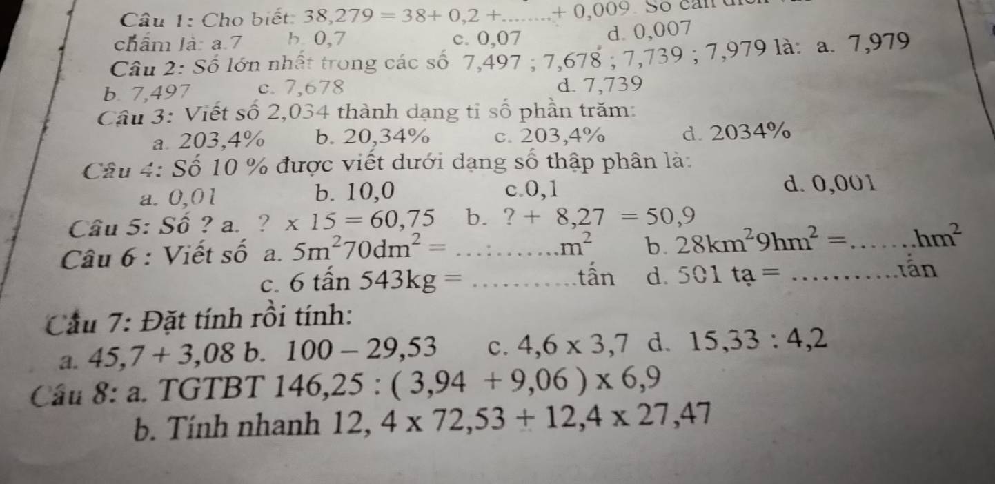 Cho biết: 38,279=38+0,2+...+0,009.5
chẩm là: a. 7 b. 0,7 c. 0,07
d. 0,007
Câu 2: Số lớn nhất trong các số 7,497; 7= 7,678; 7,739; 7,979 9 là: a. 7,979
b. 7,497 c. 7,678 d. 7,739
Cầu 3: Viết số 2,034 thành dạng tỉ số phần trăm:
a 203,4% b. 20,34% c. 203,4% d. 2034%
Câu 4: Số 10 % được viết dưới dạng số thập phân là:
c. 0,1
a. 0,01 b. 10,0 d. 0,001
Câu 5: Số ? a. ? * 15=60,75 b. ?+8,27=50,9
Câu 6 : Viết số a. 5m^270dm^2=...m^2 b 28km^29hm^2=...hm^2
C. 6tan 543kg=...that an d. 501ta=... n
Cầu 7: Đặt tính rồi tính:
a. 45,7+3,08 b. 100-29,53 c. 4,6* 3,7 d. 15,33:4,2
Cầu 8: a. TGTBT 146, 25:(3,94+9,06)* 6,9
b. Tính nhanh 12, 4* 72, 53+12,4* 27,47