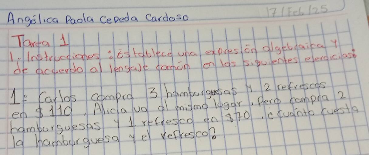 171 Fel 125 
Angelica Paola CeDeda Cardoso 
Tarca 11 
1. Instrvediones o Es tablece cha expres án olgetaica y 
oE acderdo a lengase famin en l0s 5iguentes eevcicios 
If Carlos compo 3 hamburgoesas 1 2 refrescos 
en $110, Alica uo al misno logar, Pero compna2 
hamborgoesas y 1 refresco en s+o, ccudnto (uesta 
Id hamburguesa ye refresco?