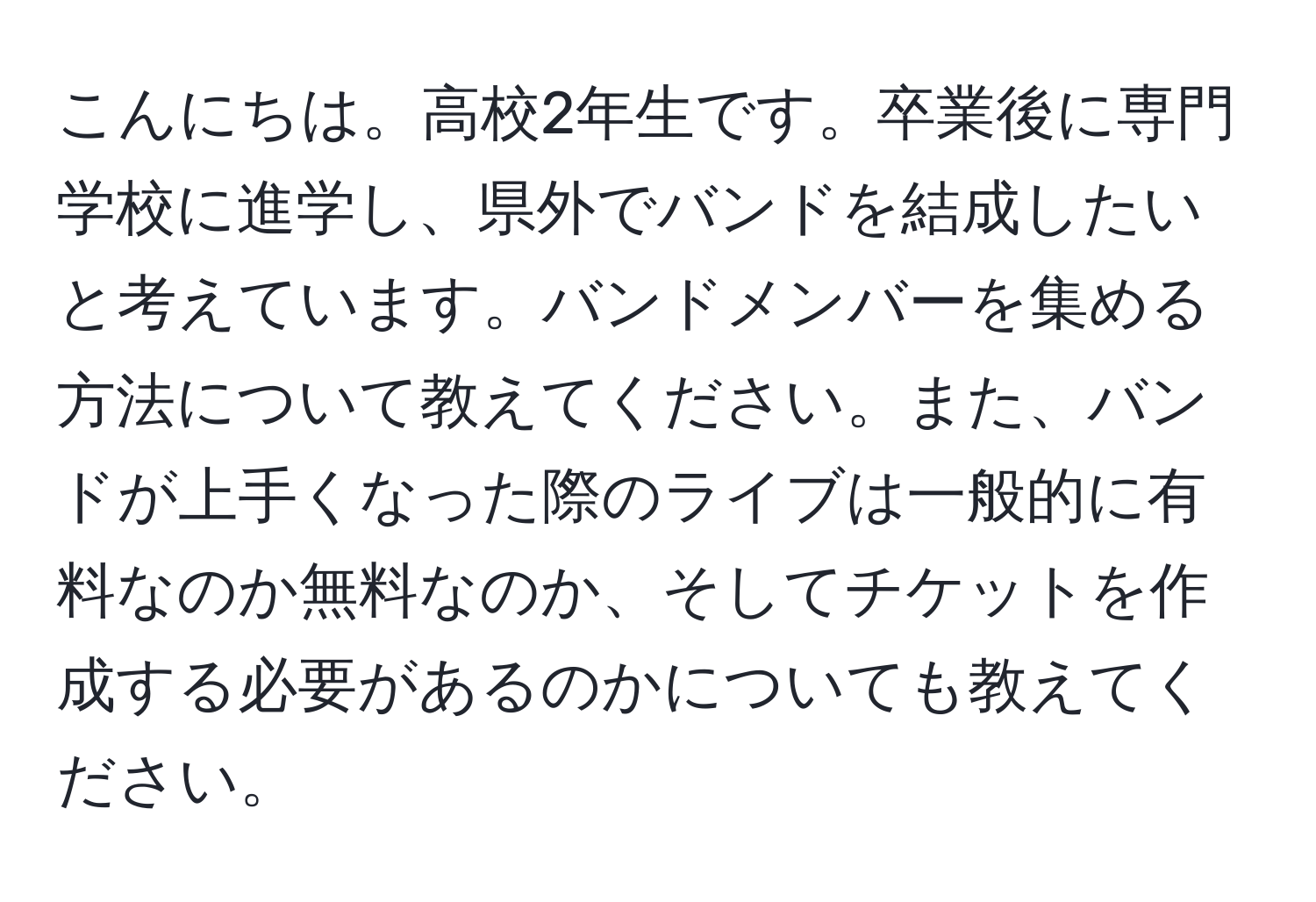 こんにちは。高校2年生です。卒業後に専門学校に進学し、県外でバンドを結成したいと考えています。バンドメンバーを集める方法について教えてください。また、バンドが上手くなった際のライブは一般的に有料なのか無料なのか、そしてチケットを作成する必要があるのかについても教えてください。