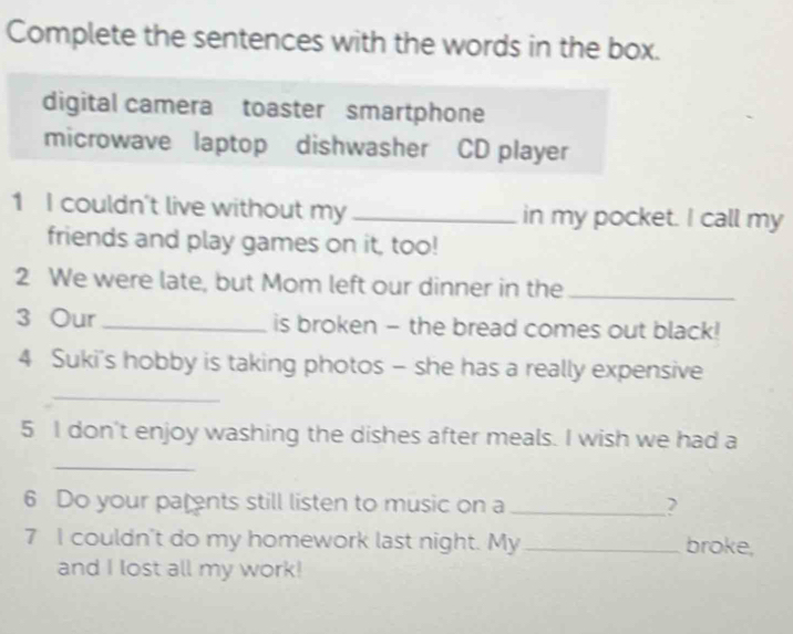 Complete the sentences with the words in the box.
digital camera toaster smartphone
microwave laptop dishwasher CD player
1 I couldn't live without my _in my pocket. I call my
friends and play games on it, too!
2 We were late, but Mom left our dinner in the_
3 Our_ is broken - the bread comes out black!
4 Suki's hobby is taking photos - she has a really expensive
_
5 I don't enjoy washing the dishes after meals. I wish we had a
_
6 Do your parents still listen to music on a _2
7 I couldn't do my homework last night. My_ broke,
and I lost all my work!