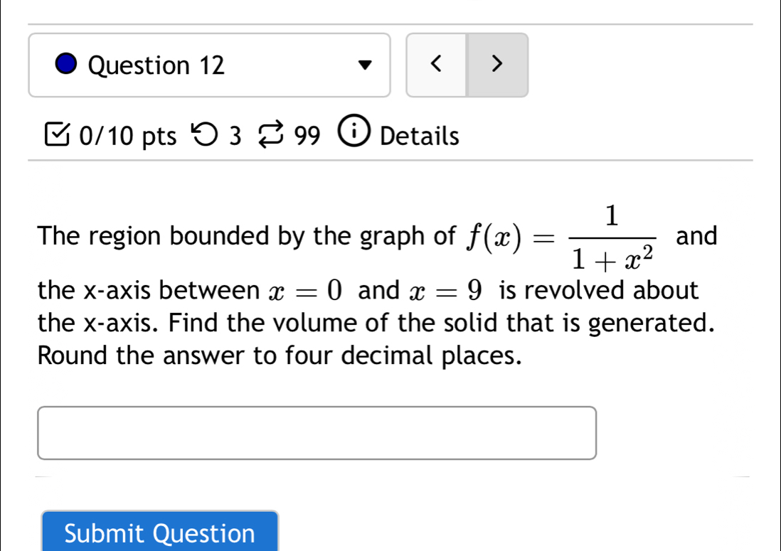 < > 
0/10 pts つ 3 99 i Details 
The region bounded by the graph of f(x)= 1/1+x^2  and 
the x-axis between x=0 and x=9 is revolved about 
the x-axis. Find the volume of the solid that is generated. 
Round the answer to four decimal places. 
Submit Question