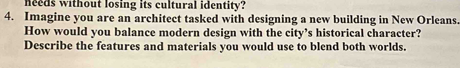 needs without losing its cultural identity? 
4. Imagine you are an architect tasked with designing a new building in New Orleans. 
How would you balance modern design with the city’s historical character? 
Describe the features and materials you would use to blend both worlds.