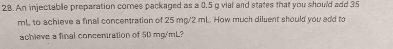 An injectable preparation comes packaged as a 0.5 g vial and states that you should add 35
mL to achieve a final concentration of 25 mg/2 mL. How much diluent should you add to 
achieve a final concentration of 50 mg/mL?