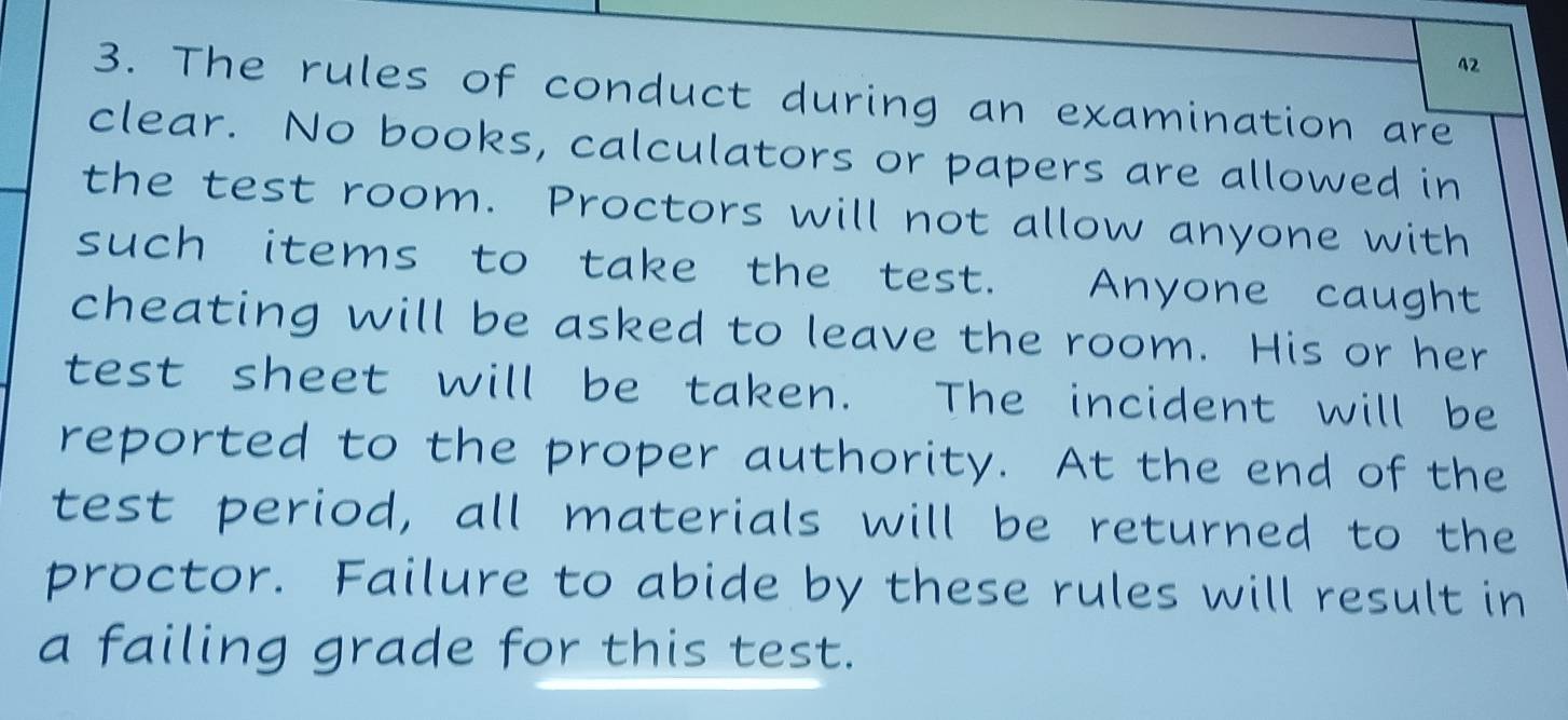 42 
3. The rules of conduct during an examination are 
clear. No books, calculators or papers are allowed in 
the test room. Proctors will not allow anyone with 
such items to take the test. Anyone caught 
cheating will be asked to leave the room. His or her 
test sheet will be taken. The incident will be 
reported to the proper authority. At the end of the 
test period, all materials will be returned to the 
proctor. Failure to abide by these rules will result in 
a failing grade for this test.