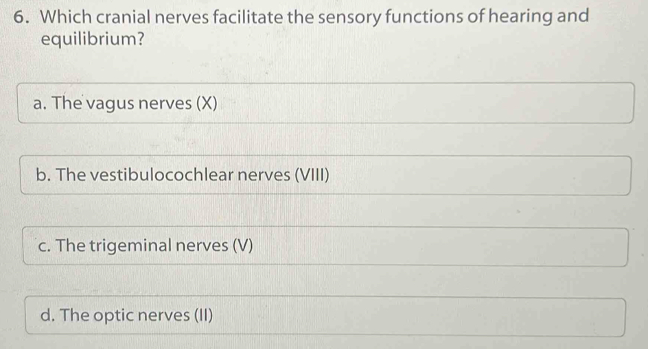 Which cranial nerves facilitate the sensory functions of hearing and
equilibrium?
a. The vagus nerves (X)
b. The vestibulocochlear nerves (VIII)
c. The trigeminal nerves (V)
d. The optic nerves (II)