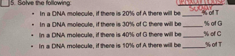 Solve the following: 
In a DNA molecule, if there is 20% of A there will be_ % of T 
In a DNA molecule, if there is 30% of C there will be _ % of G 
In a DNA molecule, if there is 40% of G there will be _ % of C 
In a DNA molecule, if there is 10% of A there will be _ % of T