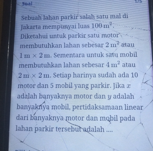 Soal 1/5 
Sebuah lahan parkir salah satu mal di 
Jakarta mempunyai luas 100m^2
Diketahui untuk parkir satu motor 
membutuhkan lahan sebesar 2m^2 atau
1m* 2m. Sementara untuk satu mobil 
membutuhkan lahan sebesar 4m^2 atau
2m* 2m. Setiap harinya sudah ada 10
motor dan 5 mobil yang parkir. Jika x
adalah bąnyaknya motor dan y adalah 
banyaknya mobil, pertidaksamaan linear 
dari banyaknya motor dan mɑbil pada 
lahan parkir tersebut adalah ....