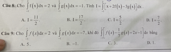 Cho ∈tlimits _(-1)^2f(x)dx=2 và ∈tlimits _(-1)^2g(x)dx=-1. Tính I=∈tlimits _(-1)^2[x+2f(x)-3g(x)]dx.
A. I= 11/2 . B. I= 17/2 . C. I= 5/2 . D. I= 7/2 . 
Câu 9: Cho ∈tlimits _(-1)^1f(x)dx=2 và ∈tlimits _(-1)^1g(x)dx=-7 , khi đó ∈tlimits _(-1)^1[f(x)- 1/7 g(x)+2x-1]. dx bằng
A. 5. B. -1. C. 3. D. 1.