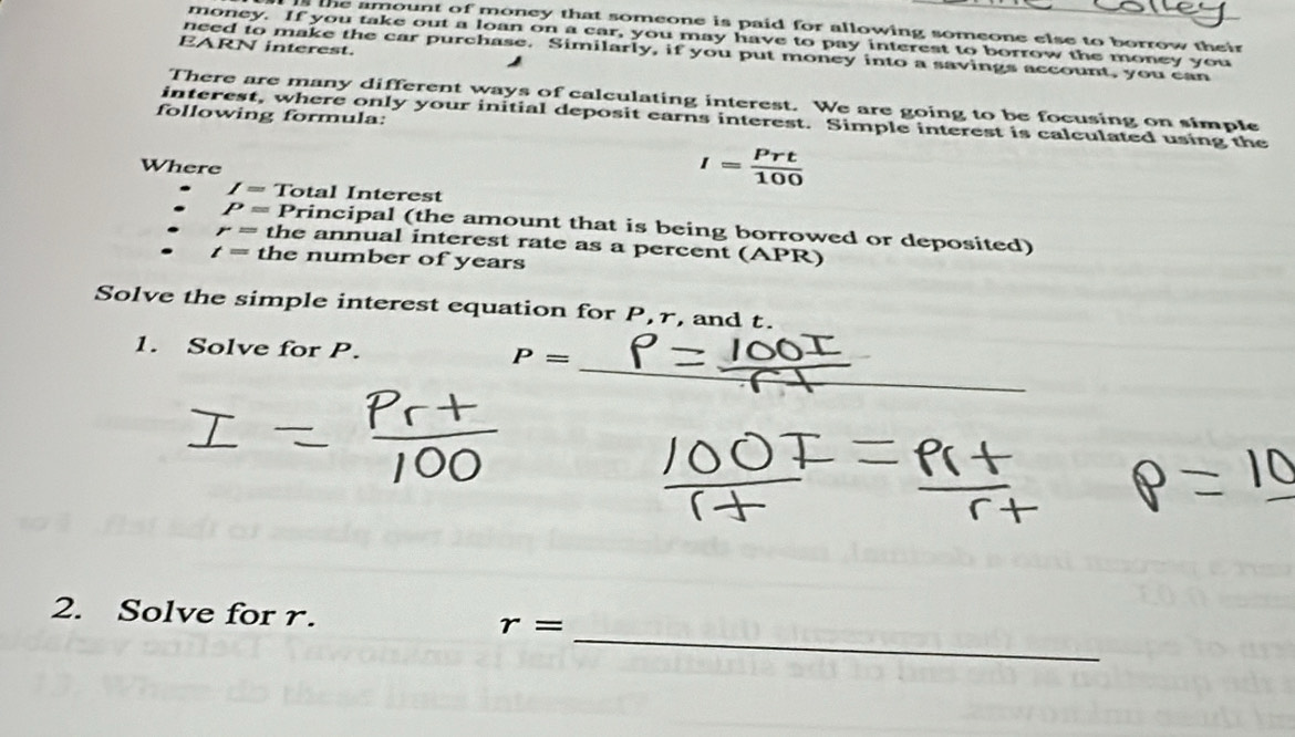 the amount of money that someone is paid for allowing someone else to borrow their 
money. If you take out a loan on a car, you may have to pay interest to borrow the money you 
EARN interest. 
need to make the car purchase. Similarly, if you put money into a savings account, you can 
There are many different ways of calculating interest. We are going to be focusing on simple 
following formula: 
interest, where only your initial deposit earns interest. Simple interest is calculated using the 
Where
I= Prt/100 
I= Total Interest
P= Principal (the amount that is being borrowed or deposited)
r= the annual interest rate as a percent (APR)
t= the number of years
Solve the simple interest equation for P, r, and t. 
_ 
1. Solve for P. P=
_ 
2. Solve for r. r=