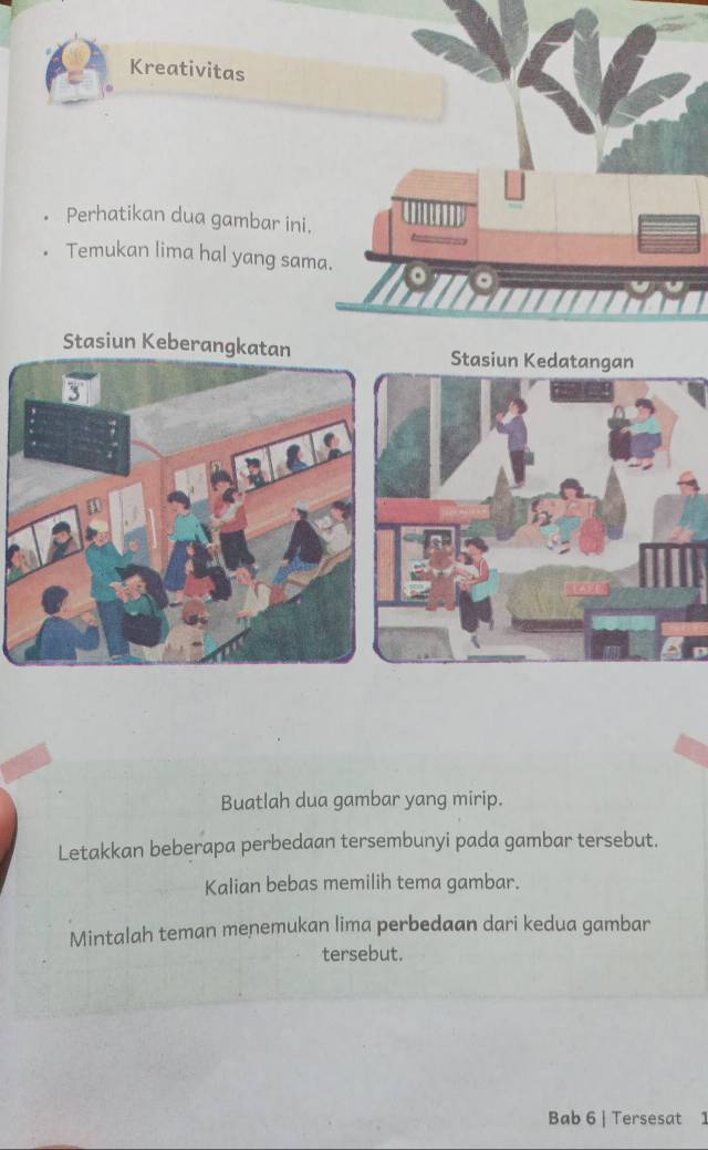 Kreativitas 
Perhatikan dua gambar ini. 
Temukan lima hal yang sama. Than 
Stasiun KeberangkatanStasiun Kedatangan 
Buatlah dua gambar yang mirip. 
Letakkan beberapa perbedaan tersembunyi pada gambar tersebut. 
Kalian bebas memilih tema gambar. 
Mintalah teman menemukan lima perbedaan dari kedua gambar 
tersebut. 
Bab 6 | Tersesat 1